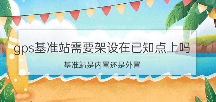 gps基准站需要架设在已知点上吗 基准站是内置还是外置？